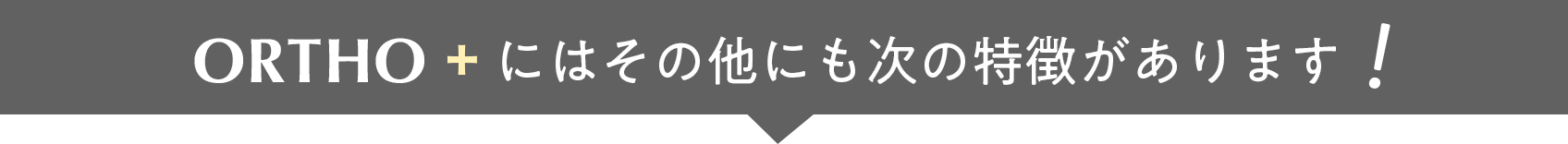 ORTHO＋にはその他にも次の特徴があります
